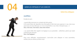 04

GERER LES CRITIQUES ET LES CONFLITS

Gérer les critiques
Justifiées
Et elles le sont :
• quand elles prennent en compte des faits précis.
Ici la seule façon de répondre sera d'accepter le fait mais sans agresser (« oui, mais vous
aussi vous ne vous êtes pas vu ») ou se soumettre (« oui, mais c'est parce que... »)
Oui, c'est vrai, c'est exact, vous avez raison.
• ou quand elles font appel à la logique ou au proverbe : «attention, pierre qui roule
n'amasse pas mousse»
Oui, c’est logique !
Pour vous défendre «assertivement», c'est-à-dire sans attaquer ni vous soumettre,
arrêtez-vous au 3ème ou 4ème mot !

 