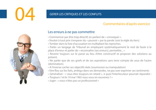 04

GERER LES CRITIQUES ET LES CONFLITS

Commentaires d’après exercice
Les erreurs à ne pas commettre
• Commencer par être trop directif, en parlant de « convoquer ».
• Vouloir à tout prix s'emparer du « pouvoir » par la parole (voir la règle du tiers)
• Tomber dans la liste d'accusation en multipliant les reproches.
• Parler un langage de Tribunal en employant systématiquement le mot de faute à la
place d'erreur et parler de « reconnaître (ses erreurs), permettre... »
• Revenir toujours sur le passé au lieu d'être constructif et proposer des solutions au
présent.
• Ne parler que de ses griefs et de ses aspirations sans tenir compte de ceux de l'autre
(domination).
• A l'inverse cacher ses objectifs réels (soumission ou manipulation)
• Etre flou sur les faits, ambigu dans ses demandes, ne pas oser exprimer ses sentiments
• Généraliser : « vous êtes toujours en retard », à quoi l'interlocuteur pourrait répondre :
« Toujours ? et le 14 mai 1965 vous vous en souvenez ? »
• Juger : « vous n'êtes pas un professionnel »

 