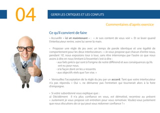 04

GERER LES CRITIQUES ET LES CONFLITS

Commentaires d’après exercice
Ce qu’il convient de faire
• Accueillir « ici et maintenant » : « Je suis content de vous voir ». Et se lever quand
l'interlocuteur rentre, voire lui serrer la main.
• Proposer une règle de jeu avec un temps de parole identique et une égalité de
comportement pour les deux interlocuteurs : « Je vous propose que chacun d'entre nous,
pendant 10', nous exposions tour à tour, sans être interrompu par l'autre ce que nous
avons à dire en nous limitant à l’essentiel c'est-à-dire :
- aux faits précis qui sont à l'origine de notre différend et aux conséquences qu'ils
ont eu pour nous.
- à la façon dont on les a ressentis
- aux objectifs réels que l'on vise. »
• Verrouillez l'acceptation de la règle du jeu par un accord. Tant que votre interlocuteur
n'a pas répondu « Oui », ne démarrez pas l'entretien qui tournerait alors à la foire
d'empoigne.
• Si votre subordonné vous explique que :
a) Décidément il n'a plus confiance en vous, est démotivé, recentrez au présent
« Justement je vous propose cet entretien pour vous remotiver. Voulez-vous justement
que nous discutions de ce qui peut vous redonner confiance ? »

 