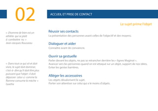 02
« L'homme de bien est un
athlète qui se plaît
à combattre nu »
Jean-Jacques Rousseau

ACCUEIL ET PRISE DE CONTACT

Le sujet prime l’objet
Réussir ses contacts
La présentation des personnes avant celles de l'objectif et des moyens.

Dialoguer et aider
Connaître avant de convaincre.

Ouvrir sa gestuelle
« Dans tout ce qui vit et doit
vivre, le sujet doit dominer,
c'est-à- dire qu'il doit être plus
puissant que l'objet : il doit
dépasser celui-ci comme la
flamme consume la mèche »
Goethe

Parler devant les objets, ne pas se retrancher derrière les « lignes Maginot ».
Avancer vers les personnes quand on est attaqué sur un objet, support de nos idées.
Eviter les gestes barrières.

Alléger les accessoires
Les objets dévalorisent le sujet.
Porter son attention sur celui qui a le moins d'objets.

 