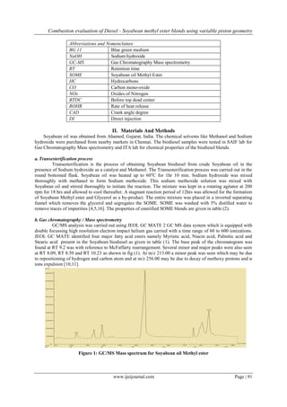 Combustion evaluation of Diesel - Soyabean methyl ester blends using variable piston geometry
www.ijeijournal.com Page | 91
Abbreviations and Nomenclature
BG 11 Blue green medium
NaOH Sodium hydroxide
GC-MS Gas Chromatography Mass spectrometry
RT Retention time
SOME Soyabean oil Methyl Ester
HC Hydrocarbons
CO Carbon mono-oxide
NOx Oxides of Nitrogen
BTDC Before top dead center
ROHR Rate of heat release
CAD Crank angle degree
DI Direct injection
II. Materials And Methods
Soyabean oil was obtained from Ahamed, Gujarat, India. The chemical solvents like Methanol and Sodium
hydroxide were purchased from nearby markets in Chennai. The biodiesel samples were tested in SAIF lab for
Gas Chromatography Mass spectrometry and ITA lab for chemical properties of the biodiesel blends.
a.Transesterification process
Transesterification is the process of obtaining Soyabean biodiesel from crude Soyabean oil in the
presence of Sodium hydroxide as a catalyst and Methanol. The Transesterification process was carried out in the
round bottomed flask. Soyabean oil was heated up to 60o
C for 1hr 10 min. Sodium hydroxide was mixed
thoroughly with methanol to form Sodium methoxide. This sodium methoxide solution was mixed with
Soyabean oil and stirred thoroughly to initiate the reaction. The mixture was kept in a rotating agitator at 200
rpm for 18 hrs and allowed to cool thereafter. A stagnant reaction period of 12hrs was allowed for the formation
of Soyabean Methyl ester and Glycerol as a by-product. The entire mixture was placed in a inverted separating
funnel which removes the glycerol and segregates the SOME. SOME was washed with 5% distilled water to
remove traces of impurities [4,5,16]. The properties of esterified SOME blends are given in table (2).
b.Gas chromatography / Mass spectrometry
GC/MS analysis was carried out using JEOL GC MATE 2 GC MS data system which is equipped with
double focussing high resolution electron impact helium gas carried with a time range of 60 to 600 ionizations.
JEOL GC MATE identified four major fatty acid esters namely Myristic acid, Niacin acid, Palmitic acid and
Stearic acid present in the Soyabean biodiesel as given in table (1). The base peak of the chromatogram was
found at RT 9.2 was with reference to McFaffarty rearrangement. Several minor and major peaks were also seen
at RT 8.09, RT 8.50 and RT 10.23 as shown in fig (1). At m/z 213.00 a minor peak was seen which may be due
to repositioning of hydrogen and carbon atom and at m/z 256.00 may be due to decay of methoxy protons and α
ions expulsion [10,11].
Figure 1: GC/MS Mass spectrum for Soyabean oil Methyl ester
 
