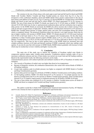 Combustion evaluation of Diesel - Soyabean methyl ester blends using variable piston geometry
www.ijeijournal.com Page | 96
The variation in the rate of heat release with crank angle at part load and full load for diesel and SOME
blends with Torodial, Shallow Torodial and Deep Torodial pistons are shown from fig (11) to fig (16).
Irrespective of the combustion chambers, diesel and SOME blends shows positive improvement in the rate of
heat release with addition of loads [18-19]. Fig (11) and Fig (12) showed ROHR for Torodial piston with SOME
blends and Diesel at part load and full load in which SOME 15% blend represented 3% to 4% increase in
ROHR. The rate of heat release for SOME 5% blends was found to be 51 J/CAD where as SOME 15% blend
showed 54 J/CAD which may be due to rapid premixed combustion phase and fuel combustion due to ignition
delay period. As the SOME blends are increased, the ROHR also shows increase due to better mixing of fuel
with air and more oxygen release at high loads. Similarly, Shallow Torodial piston showed 6% to 8% increase in
ROHR than Torodial piston because of longer ignition delay and more fuel accumulated during this period
which is completely burned. The premixed combustion phase also showed a very rapid increase which may be
due to higher volatility with increase in SOME blends. SOME 15% blends showed 61.4 J/CAD at part load and
62.8 J/CAD at full load which is 2% to 3% lower when compared with Torodial piston. On the other hand,
combustion in Deep Torodial piston showed negative ROHR which is 8% to 12% lower than Torodial and
Shallow Torodial piston (i.e) 50.5% J/CAD at part load and 51.57 J/CAD at full load as shown in fig (13) and
fig (14) respectively. This may be due to lower ignition delay as the SOME blend are increased, poor and
complex preflame reactions at all loads and thermal cracking of SOME compounds which may undergo early
ignition. It can also be seen that with increase in SOME blends, ROHR reduces gradually with increase in loads
which may be resulted due to lower volatility and higher viscosity [20].
V. Conclusion
The main aim of this study was to analyse the suitability of Soyabean methyl ester blends in
compression ignition engine under variable piston geometry. Combustion analysis includes study of rise in
maximum combustion pressure and rate of heat release was carried out at part load and full loading condition.
Based on the experimental results, the following conclusion can be made,
Transesterification process with sodium hydroxide and methanol resulted in 95% of Soyabean oil methyl ester
formation.
 The viscosity of Soyabean oil methyl ester was higher than diesel at low temperatures.
 Because of properties variation, the combustion characteristics also varied with various blends of SOME at
all loading conditions.
 At part load condition, peak in-cylinder pressure was higher as compared with SOME blends in Torodial
and Deep Torodial piston geometry.
 Ignition delay period was longer for all blends of SOME in Shallow Torodial piston at all loading condition.
 At full loading condition, SOME 15% blend showed 4% to 6% increase in In-cylinder pressure rise for
diesel in Torodial piston and 5% to 8% increase in Shallow Torodial piston geometry. Deep Torodial piston
showed 2% to 3% negative improvement in combustion pressure for all blends of SOME at all loads.
 The rate of heat release also exhibited 4% to 8% increase in Shallow Torodial piston across all blends of
SOME and diesel as compared with Torodial and Deep Torodial piston geometry.
Acknowledgement
The authors would like to thank SAIF (Sophisticated Analytical Instrumentation Facility, IIT Madras)
and ITA Lab, Chennai for their co-operation in analyzing the experimental data.
References
[1] Anand.K, Sharma R.P, Mehta P.S, Experimental investigations on combustion, performance and emission characteristics of neat
karanji biodiesel and its methanol blend in diesel engine, 2011, Biomass and Bioenergy,Vol 35, pp. 533-541.
[2] Alp T Ergenc, Levent Yuksek, Orkun Ozener, Performance, emission and heat release analysis of a direct injection diesel engine
running on diesel & Soyabean ester blends, 2011, Turkish J.Eng.Env.Sci, DOI:10.3906/muh1111-3.
[3] Canakci.M, Ozsezen A.N, Turkcan.A, Combustion analysis of preheated crude sunflower oil in an IDI diesel engine, 2009, Biomass
Bioenergy Vol 33, pp.760–7.
[4] Devan PK, Mahalakshmi NV, Performance, emission and combustion characteristics of poon oil and its blends in a DI diesel
engine, 2009, Fuel ;88:861–7.
[5] Fukuda.H, A. Kondo, H. Noda, Biodiesel fuel production by transesterification of oils, 2001, Journal of Bioscience and
Bioengineering, Vol 92 405–416.
[6] Graboski M.S, McCormick R.L, Combustion of fat and vegetable oil derived fuels in diesel engines, 1998 Prog Energy Combust
Sci , Vol 24, pp.125–64.
[7] Gumus, A comprehensive experimental investigation of combustion and heat release characteristics of biodiesel (hazelnut kernel oil
methyl ester) fueled direct injection compression engine, 2010, Fuel, Vol 89, pp.2802 – 2814.
[8] Heywood J.B, Internal combustion engine fundamentals, 1988 McGraw-Hill, New York.
[9] Hribernik A, Kegl B, Influence of biodiesel fuel on the combustion and emission formation in a direct injection (DI) diesel engine,
2007, Energ Fuel, Vol 21, pp.1760-7.
 