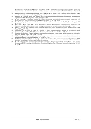 Combustion evaluation of Diesel - Soyabean methyl ester blends using variable piston geometry
www.ijeijournal.com Page | 97
[10] Md.Tariq, SaqibAli, Fiaz Ahmad, Identification, FT-IR, NMR and GC/MS studies of fatty acid methyl ester in biodiesel of rocket
seed oil, 2011, Fuel processing Technology, Vol 92, pp. 336-341.
[11] Mittelbach, M, Diesel fuel derived from vegetable oils: V.1.Gas chromatographic determination of free glycerol in transesterified
vegetable oils, 1993, Chromatographia, Vol 37(11/12), pp.623–626.
[12] Qi D.H, L.M Geng, H Chen, Y.Z.H Bian and X.C.H Ren, Combustion & Performance evaluation of a diesel engine fueled with
biodiesel produced from soyabean crude oil, 2009, Renewable energy, 34 , pp.2706 – 2713.
[13] Ramadhas S, Jayaraj S, Muraleedharan.C, Use of vegetable oils as I.C. engine fuels – a review’ , 2004, Renew Energy, Vol 29,
pp.727–742.
[14] Ravi Kumar.N, Rajesh Guntur, Y.M.C Sekhar, Performance & emission characteristics of a slow speed diesel engine fueled with
Soyabean biodiesel, 2012, International journal of emerging technology and advanced engineering, Vol 2(4), pp.489-495.
[15] Sahoo P.K and L.M Das, Combustion analysis of Jatropha, Karanja and Polanga based biodiesel as fuel in a diesel engine, 2009,
Fuel, Vol 88, pp.994 – 999.
[16] Santacesaria.E, M. Di Serio, M. Ledda, M. Cozzolino, R. Tesser, Transesterification of soybean oil to biodiesel by using
heterogeneous basic catalysts, 2006, Industrial and Engineering Chemistry Research, Vol 45, pp.3009–3014.
[17] Sivanathan Sivalakshmi & Thangvel Balusamy, Experimental investigation on a diesel engine fuelled with neem oil & its methyl
ester, 2011, Thermal science, Vol 15(4), pp.1193-1204.
[18] Ski Lee Chang, Wook Park Sung, Kwon II Sang, An experimental study on the atomization and combustion characteristics of
biodiesel-blended fuels, 2005, Energy & Fuels, Vol 19, pp.2201–2208.
[19] Syed Ameer Basha, K.Raja Gopal and S.Jebraj, A review on biodiesel production, combustion, emission and performance, 2009,
Renewable and Sustainable energy reviews, Vol 13, pp.1628-1634.
[20] Yu CW, Bari S, Ameen A, A comparison of combustion characteristics of waste cooking oil with diesel as fuel in a direct injection
diesel engine, 2002, Proceedings of the Institution of Mechanical Engineers Part D: Journal of Automobile Engineering, Vol 216,
pp.237–43.
 