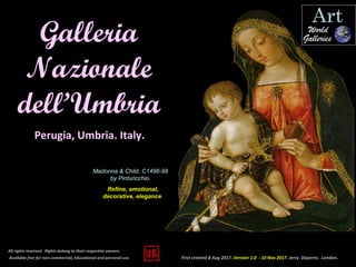 First created 8 Aug 2017. Version 1.0 - 10 Nov 2017. Jerry Daperro. London.
Galleria
Nazionale
dell’Umbria
All rights reserved. Rights belong to their respective owners.
Available free for non-commercial, Educational and personal use.
Perugia, Umbria. Italy.
Madonna & Child. C1496-98
by Pinturicchio.
Refine, emotional,
decorative, elegance.
 