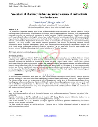 IOSR Journal of Pharmacy
Vol. 2, Issue 3, May-June, 2012, pp.429-433



      Perceptions of pharmacy students regarding language of instruction in
                                health education
                                      Tabinda hasan1,Khadyja abdalaziz2
                                 1
                                (Research scholar,Faculty of medicine,SVS University, India)
                             2
                              (faculty of applied health sciences, jazan university,Saudi Arabia)
ABSTRACT
The Arab world is a gateway between the West and the East and a land of ancient cultures and conflicts. Arabs are living in
confusing times while attempting to build modern civilizations based on ancient traditions. Presently, Arab students stand at
crossroads regarding the medium of instruction in health education (English-versus-Arabic). Federal policy pursues
proficiency in English and accredits English authored text-books while native beneficiary population still faces considerable
linguistic inertia and prefers Arabic. In countries like Saudi Arabia, where tutor population is majorly fractioned into Arabic
and non-Arabic speakers, the perception of students is pivotal in assessing the role of language in achievement of learning
objectives. This study explores Arab students linguistic preferences and attitudes in pharmacy education through
administering a semi structured questionnaire. Survey based data suggests that a majority of Arab pharmacy students still
prefer Arabic as the predominant medium of classroom instruction. The key underlining factor for such attitudes is the
harmony between 'thinking and speaking' that is created with the use of 'familiar 'language.

Keywords - pharmacy, students, language, education

INTRODUCTION
The Arab world is a gateway between the West and the East and a land of ancient cultures and conflicts. Arabs are living in
confusing times while attempting to build modern civilizations based on ancient traditions. Presently, Arabs stand at
crossroads regarding the medium of instruction in health education (English-versus-Arabic). Federal policy pursues
proficiency in English and accredits English authored text-books while native beneficiary population still faces considerable
linguistic inertia and prefers Arabic. In countries like SaudiArabia, where Arabic is widely used for all conventional everyday
purposes and the tutor population is majorly fractioned into Arabic and non-Arabic speakers, the perception of students is
pivotal in assessing the role of language in achievement of learning objectives. This study explores Arab student's linguistic
preferences and attitudes regarding Pharmacy education.

I.       METHODS
A semi structured questionnaire with open and close ended questions ascertained female student's opinions regarding
language used during class-room instructions in a pharmacy college of Saudi Arabia during 2010 to 2011 academic session.
The objective of the survey was to determine the role of language as a crucial factor in determining assimilation of core
knowledge and achievement of learning objectives. 90 female students of second year pharmacy course took part in the study
and described their linguist choices and the rationale behind those choices; (Arabic only vs English only vs Arabic and
English both) Data analysis was done using basic descriptive statistics with confidence interval of 95% and p value of less
than .05 was considered significant.

II.      RESULTS
Many Arab pharmacy students still prefer their native language as the predominant medium of classroom instruction.(Table 1
and Fig. 1)
Majority of students; n=40(44%) preferred use of "Arabic only" during didactic lectures. (Rationale:-English was an
unfamiliar 'alien' language that obstructed understanding of important concepts.)
Some of the students; n=33(37%) preferred "Bi-lingual approach".(Rationale:-It promoted understanding of scientific
concepts as well language enrichment)
The least number of students; n=17(19%) preferred "Exclusive use of English" (Rationale:-Language is learned with
application rather than evasion)




     ISSN: 2250-3013                                    www.iosrphr.org                                       429 | P a g e
 