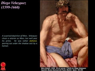 Diego Velazquez
(1599-1660)
A surprised depiction of Mars. Velazquez
chose a veteran as Mars, but well past
his prime. He was rather deflated,
peering out under the shadow cast by a
helmet.
 