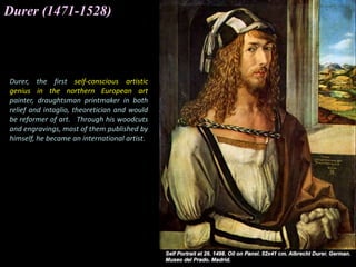 Durer (1471-1528)
Durer, the first self-conscious artistic
genius in the northern European art
painter, draughtsman printmaker in both
relief and intaglio, theoretician and would
be reformer of art. Through his woodcuts
and engravings, most of them published by
himself, he became an international artist.
 