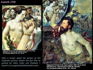 Luttrell. 1550
Little is known about the painter of this
enigmatic portrait, despite the fact that he
painted for Mary Tudor and Elizabeth I.
Eworth is an anglicized Netherlandish name.
 