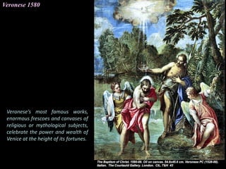 Veronese 1580
Veronese’s most famous works,
enormous frescoes and canvases of
religious or mythological subjects,
celebrate the power and wealth of
Venice at the height of its fortunes.
 