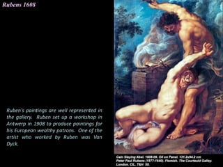 Rubens 1608
Ruben’s paintings are well represented in
the gallery. Ruben set up a workshop in
Antwerp in 1908 to produce paintings for
his European wealthy patrons. One of the
artist who worked by Ruben was Van
Dyck.
 