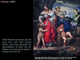 Cortona. c1640
Pietro Berretini da Cortona was the
artist who, with Gian Lorenzo
Bernini, most fully expressed the
self-confidence of Rome and the
Papacy as a great secular power in
Europe in the mid 17C.
 