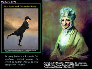 Raeburn 1798
Sir Henry Raeburn is Scotland’s first
significant portrait painter. He
served as Portrait Painter to King
George IV in Scotland.
Most known work. Dr R Walker Skating.
 