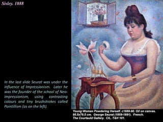 Sisley. 1888
In the last slide Seurat was under the
influence of Impressionism. Later he
was the founder of the school of Neo-
impressionism, using contrasting
colours and tiny brushstrokes called
Pointillism (as on the left).
 
