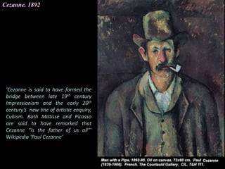 Cezanne. 1892
‘Cezanne is said to have formed the
bridge between late 19th century
Impressionism and the early 20th
century’s new line of artistic enquiry,
Cubism. Both Matisse and Picasso
are said to have remarked that
Cezanne “is the father of us all”’
Wikipedia ‘Paul Cezanne’
 