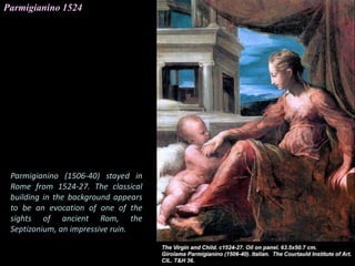Parmigianino 1524
Parmigianino (1506-40) stayed in
Rome from 1524-27. The classical
building in the background appears
to be an evocation of one of the
sights of ancient Rom, the
Septizonium, an impressive ruin.
 