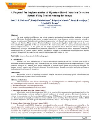 I nternational Journal Of Computational Engineering Research (ijceronline.com) Vol. 2 Issue. 7



A Proposal for Implementation of Signature Based Intrusion Detection
               System Using Multithreading Technique
Prof.D.P.Gaikwad 1, Pooja Pabshettiwar2, Priyanka Musale 3, Pooja Paranjape 4,
                             Ashwini S. Pawar5
                                           AISSMS‘S Co llege Of Engineering,
                                                 University Of Pune




 Abstract
           The rapid proliferation of Internet and mobile computing applications has changed the landscape of network
 security. The recent denial of service attacks on major Internet sites have shown us, no open computer network is
 immune fro m intrusions. The traditional way of protecting networks with firewalls and encryption software is no longer
 sufficient and effective. Many intrusion detection techniques have been developed on fixed wired networks but have
 been turned to be inapplicable in this new environment. We need to search for new architecture and mechanisms to
 protect computer networks. In this paper, we are proposing signature based intrusion detection system, using
 mu ltithreading technique. The multithreading approach will be used to handle network traffic. It takes the advantage of
 parallel processing on captured packets. We have described the proposal of our multithread based IDS system .We also
 suggested the algorithm wh ich will help in updating the database which is used for IDS.

 Keywords: Intrusion Detection, Multi-Th reading, agent.

 1. Introduction
           Internet is the most important tool for carrying info rmation in people‘s daily life, in recent years usage of
 internet has increased tremendously hence network security has become the major concern in co mputer network. All the
 computer resources in a network have become vulnerable to potential cyber threats such as network intrusion. To
 increase network security, use of network intrusion detection systems, firewalls , encryption and other software or
 hardware solution is immensely increasing.

 1.1Intrusion:
         An intrusion is an act of intruding in computer network with intent of exploit ing system vulnerabilities and
 having unauthorized access or control over the system.

 1.2 Intrusion Detection:
          Intrusion detection is the process of identifying and responding to malicious activities targeted at computing
 and networking resources. Intrusion detection systems are of two types [1 ].
 1) Host-based Intrusion Detection System (HIDS)
 2) Network-based Intrusion Detection System (NIDS)
 1) Host-based Intrusion Detection System (HIDS):
           A host-based intrusion detection system (HIDS) is an intrusion detection system that monitors and analyzes the
 internals of a computing system as well as the network packets on its network interfaces. The target of attackers is
 systems in corporate network having confidential informat ion. HIDS detects which program accesses what resources
 and discovers that, for examp le, a word-processor has suddenly started modifying the system password database. HIDS
 also detects information present in system and check information is intact i.e. not changed by intruders.

 2) Network-Based Intrusion Detection System (NIDS):
          In network-based (NIDS), the packets are collected fro m the network. NIDS monitors network traffic on the
 network segment for malicious activity and unauthorized access at which it resides. In signature based IDS, signature is
 a formula that describes an attack. With this method, the system has some kind of knowledge about how attacks look.
 This means that everything in the system does not explicit ly recognize as an attack is considered normal. Th is is usually
 solved by using signatures to recognize attacks. This method can be very precise and therefore should have a relatively


Issn 2250-3005(online)                                          November| 2012                                  Page 59
 