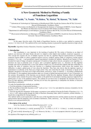 I nternational Journal Of Computational Engineering Research (ijceronline.com) Vol. 2Issue. 8



                      A New Geometric Method to Plotting a Family
                               of Functions Logarithm
          1,
            B. Nachit, 2,A. Namir, 3,M. Bahra, 4,K. Hattaf, 5,R. Kasour, 6,M. Talbi
  1,2
       Laboratoire de Technologie de l’Information et Modélisation(LTIM ), Faculté des Sciences Ben M’Sik, Un iversit é
                                         Hassan II-Mohammedia, Casablanca, Maroc
  1,3,5
        Cellule d’Observation et de Recherche en Enseignement des Sciences et Techniques (COREST), Centre Régional
                       des Métiers de l’Education et de la Format ion Derb Ghalef, Casablanca, Maroc
4
  Département de mathématiques et informatiques, Faculté des Sciences Ben M’Sik, Un iversité Hassan II-Mohammedia,
                                                     Casablanca, Maroc
 1,5,6
       Observatoire de Recherches en Didactique et Pédagogie Universitaire (ORDIPU), Faculté des Sciences Ben M’Sik,
                                  Université Hassan II-Mohammed ia, Casablanca, Maroc

Abstract:
        In this paper, fro m the study of the family of logarithmic function, we derive a new method to construct the
curves:y= kx+ln(x), k  IR. This method will be a new learning situation to present the logarithm function at high school.

Keywords: Algorithm, Family of functions , Function, Logarith m, Reg ister

1. Introduction
           The visualization is very important in the teaching of analysis [8]. The notion of function as an object of
analysis can intervene with many frames [4] and it is related to other objects (real numbers, numerical sequences ...).
This concept also requires the use of multip le reg isters [5], that are, algebraic Reg ister (representation by formulas);
numerical register (table of values), graphical register (curves); symbolic register (table of variations); formal register
(notation f, f (x), fog ...) and geometrical register (geo metrical variables).In addition, Balacheff and Garden [1] have
founded two types of image conception among pairs of students at high school, that are, conception curve-algebraic, i.e.,
functions are seen as particular cases of curves, and a conception algebraic-curve, i.e., functions are first algebraic
formulas and will be translated into a curve.The authors Copp e et al. [3] showed that students had more difficulties to
translate the table of variations from one function to a graphical representation which shows that students have
difficult ies to adopt a global point of view about the functions. They have also sho wn that the algebraic register is
predominant in textbooks of the final year at high school. They also noted that the study of functions is based on the
algebraic calculat ion at the final year in high school (limits, derivatives, study of variations...). According to Raftopoulos
and Portides [7], the graphical representations make use of point of global and punctual point of view of functions; on
the contrary, the properties of the functions are not directly visible fro m the algebraic formulas. Bloch [2] highlighted
that students rarely consider the power of the graphics at the global level and propose teaching sequences supported by a
global point of view of the graphical register. The students do not know how to manipulate the functions that are not
given by their algebraic representations. And they do not have the opportunity to manipulate the families of functions
depending on a parameter.
To study the logarithm three methods are availab le:
a- Fro m the properties of exponential functions.
b- Put the problem of derivable functions on IR+* such as f (xy) = f (x)+f (y) and admit the existence of primitive for the
function x         1/x (x≠0).
c- Treat the log after the integration. In this paper, we propose a new method of tracing the family of functions fk (x) = kx
+ ln(x), k  IR, without going through the study of functions (boundary limits, table of variation s, infinite branches ...)
based only on algorithms for tracing tangents.
This method will be used in particular to plot the curve of the logarithm function and the student can from the graphical
representation find the properties such as domain of definition, limits, monotony… etc. The idea of this new method is
based on our work presented in [6].

2. Descripti on of the method
         Let fk be a family of functions defined the interval ]0, +∞[ by
                                                     fk (x) = kx + ln(x)
With k  IR. The function fk is strictly increasing on ]0, +∞[ when k ≥ 0. If k < 0, then fk         is strictly increasing on

]0,   1 [ and is strictly decreasing on ] 1 ,+[. Moreover, the line y = kx is an asymptotic direction of graph of f , and
                                                                                                                      k
      k                                    k
the equation of the tangent at any arbitrary point x0 is



Issn 2250-3005(online)                                           December| 2012                                     Page 96
 