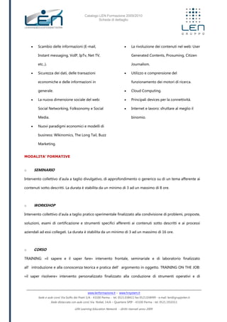 Catalogo LEN Formazione 2009/2010
Scheda di dettaglio
www.lenformazione.it – www.hrsystem.it
Sede e aule corsi: Via Golfo dei Poeti 1/A - 43100 Parma - tel. 0521.038411 fax 0521.038499 - e.mail: len@gruppolen.it
Sede distaccata con aule corsi: Via Nobel, 14/A – Quartiere SPIP - 43100 Parma - tel. 0521.1910311
LEN Learning Education Network - diritti riservati anno 2009
 Scambio delle informazioni (E-mail,
Instant messaging, VoIP, IpTv, Net TV,
etc..).
 Sicurezza dei dati, delle transazioni
economiche e delle informazioni in
generale.
 La nuova dimensione sociale del web:
Social Networking, Folksonomy e Social
Media.
 Nuovi paradigmi economici e modelli di
business: Wikinomics, The Long Tail, Buzz
Marketing.
 La rivoluzione dei contenuti nel web: User
Generated Contents, Prosuming, Citizen
Journalism.
 Utilizzo e comprensione del
funzionamento dei motori di ricerca.
 Cloud Computing.
 Principali devices per la connettività.
 Internet e lavoro: sfruttare al meglio il
binomio.
MODALITA’ FORMATIVE
o SEMINARIO
Intervento collettivo d'aula a taglio divulgativo, di approfondimento o generico su di un tema afferente ai
contenuti sotto descritti. La durata è stabilita da un minimo di 3 ad un massimo di 8 ore.
o WORKSHOP
Intervento collettivo d'aula a taglio pratico sperimentale finalizzato alla condivisione di problemi, proposte,
soluzioni, esami di certificazione e strumenti specifici afferenti ai contenuti sotto descritti e ai processi
aziendali ad essi collegati. La durata è stabilita da un minimo di 3 ad un massimo di 16 ore.
o CORSO
TRAINING: «il sapere e il saper fare» intervento frontale, seminariale e di laboratorio finalizzato
all’introduzione e alla conoscenza teorica e pratica dell’argomento in oggetto. TRAINING ON THE JOB:
«il saper risolvere» intervento personalizzato finalizzato alla conduzione di strumenti operativi e di
 