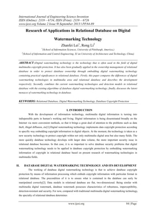 International Journal of Engineering Science Invention
ISSN (Online): 2319 – 6734, ISSN (Print): 2319 – 6726
www.ijesi.org Volume 2 Issue 9ǁ September 2013 ǁ PP.84-89

Research of Applications in Relational Database on Digital
Watermarking Technology
Zhanfei Lei1, Rong Li2
1
2

(School of Information Sciences, University of Pittsburgh, America,)

(School of Information and Control Engineering, Xi’an University of Architecture and Technology, China)

ABSTRACT :Digital watermarking technology is the technology that is often used in the field of digital
multimedia copyright protection. It has also been gradually applied in the ownership management of relational
database in order to protect database ownership through embedding digital watermarking technology
containing practical significances in relational database. Firstly, this paper compares the differences of digital
watermarking technologies in multimedia area and relational database and describes the development
respectively; Secondly, combines the current watermarking technologies and detection models in relational
database with the existing algorithms of database digital watermarking technology; finally, discusses the latent
menaces of watermarking technology in database.

KEYWORDS: Relational Database, Digital Watermarking Technology, Database Copyright Protection
I. INTRODUCTION
With the development of information technology, multimedia digital information is turning into
indispensible parts in human’s working and living. Digital information is being disseminated broadly on the
Internet via more convenient methods, so that it brings a great deal of attention to the problems such as data
theft, illegal diffusion, etc[1].Digital watermarking technology implements data copyright protection according
to specific way embedding copyright information in digital objects. At the moment, the technology is taken as a
new security technology to protect copyright within not only multimedia digital area but also many fields. The
more quickly database technology develops with larger data volume, the more important security issue in
relational database becomes. In that case, it is so important to solve database security problems that digital
watermarking technology needs to be applied in database copyright protection by embedding watermarking
information of copyright in relational database based on present research of watermarking technologies in
multimedia fields.

II.

DATABASE DIGITAL WATERMARKING TECHNOLOGY AND ITS DEVELOPMENT
The working of database digital watermarking technology is that to achieve database copyright

protection by means of information processing which embeds copyright information with particular format in
relational database. The precondition of it is to ensure what is contained in the database can surly be
manipulated correctly[2]. Data models in relational database are flat, two-dimensional. Being similar with
multimedia digital watermark, database watermark possesses characteristics of robustness, imperceptibility,
detection-resistant and security. For now, compared with traditional multimedia digital watermarking technology,
the specialty of relational database determines

www.ijesi.org

84 | Page

 