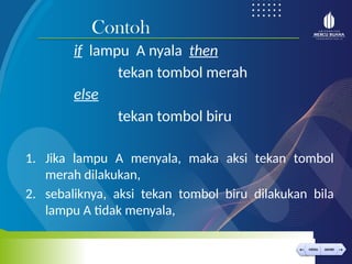 < >
MENU AKHIRI
← →
MENU AKHIRI
if lampu A nyala then
tekan tombol merah
else
tekan tombol biru
1. Jika lampu A menyala, maka aksi tekan tombol
merah dilakukan,
2. sebaliknya, aksi tekan tombol biru dilakukan bila
lampu A tidak menyala,
Contoh
 