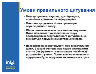 Умови правильного цитування
• Мета цитування: наукова, дослідницька,
полемічна, критична та інформаційна.
• Можливе цитування тільки правомірно
оприлюдненого твору.
• Об’єм цитати визначається метою цитування.
Якщо можливості використання твору
постраждали в результаті його цитування, це
визнається порушенням авторських прав.
• Дозволено використовувати твір в навчальних
цілях. В школі вчитель має право розмножити
статтю (чи фрагмент навчального посібника) і
роздати його учням. Проте, копіювання всього
підручника буде порушенням авторських прав.
 