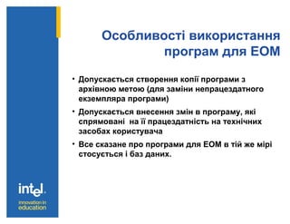 Особливості використання
програм для ЕОМ
• Допускається створення копії програми з
архівною метою (для заміни непрацездатного
екземпляра програми)
• Допускається внесення змін в програму, які
спрямовані на її працездатність на технічних
засобах користувача
• Все сказане про програми для ЕОМ в тій же мірі
стосується і баз даних.
 