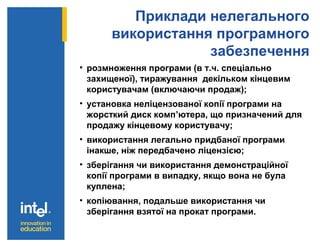 Приклади нелегального
використання програмного
забезпечення
• розмноження програми (в т.ч. спеціально
захищеної), тиражування декільком кінцевим
користувачам (включаючи продаж);
• установка неліцензованої копії програми на
жорсткий диск комп’ютера, що призначений для
продажу кінцевому користувачу;
• використання легально придбаної програми
інакше, ніж передбачено ліцензією;
• зберігання чи використання демонстраційної
копії програми в випадку, якщо вона не була
куплена;
• копіювання, подальше використання чи
зберігання взятої на прокат програми.
 