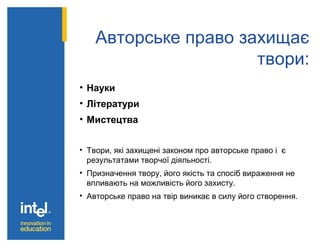 Авторське право захищає
твори:
• Науки
• Літератури
• Мистецтва
• Твори, які захищені законом про авторське право і є
результатами творчої діяльності.
• Призначення твору, його якість та спосіб вираження не
впливають на можливість його захисту.
• Авторське право на твір виникає в силу його створення.
 