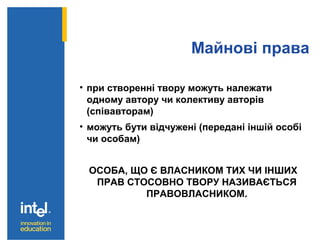 Майнові права
• при створенні твору можуть належати
одному автору чи колективу авторів
(співавторам)
• можуть бути відчужені (передані іншій особі
чи особам)
ОСОБА, ЩО Є ВЛАСНИКОМ ТИХ ЧИ ІНШИХ
ПРАВ СТОСОВНО ТВОРУ НАЗИВАЄТЬСЯ
ПРАВОВЛАСНИКОМ.
 
