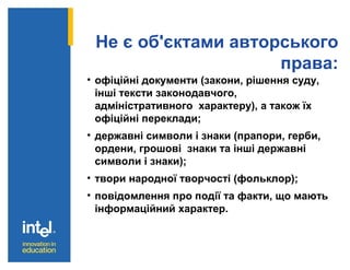 Не є об'єктами авторського
права:
• офіційні документи (закони, рішення суду,
інші тексти законодавчого,
адміністративного характеру), а також їх
офіційні переклади;
• державні символи і знаки (прапори, герби,
ордени, грошові знаки та інші державні
символи і знаки);
• твори народної творчості (фольклор);
• повідомлення про події та факти, що мають
інформаційний характер.
 