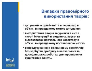 Випадки правомірного
використання творів:
• цитування в оригіналі та в перекладі в
об’ємі, виправданому метою цитування
• використання творів та уривків з них в
якості ілюстрацій в виданнях, звуко- та
відеозаписах навчального характеру в
об’ємі, виправданому поставленою метою
• репродукування в одиничному екземплярі
без здобуття прибутку в навчальних та
дослідницьких роботах, для проведення
аудиторних занять.
 