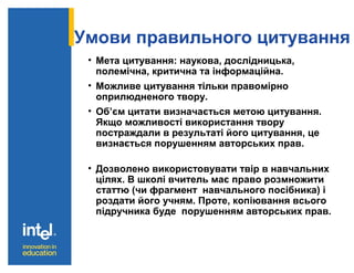 Умови правильного цитування
• Мета цитування: наукова, дослідницька,
полемічна, критична та інформаційна.
• Можливе цитування тільки правомірно
оприлюдненого твору.
• Об’єм цитати визначається метою цитування.
Якщо можливості використання твору
постраждали в результаті його цитування, це
визнається порушенням авторських прав.
• Дозволено використовувати твір в навчальних
цілях. В школі вчитель має право розмножити
статтю (чи фрагмент навчального посібника) і
роздати його учням. Проте, копіювання всього
підручника буде порушенням авторських прав.
 