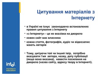 Цитування матеріалів з
Інтернету
• в Україні не існує законодавчо встановлених
правил цитування з Інтернету
• «з Інтернету» - це не вказівка на джерело
• кожен сайт має власника
• кожна стаття, фотографія, аудіо чи відеозапис
мають авторів
• Тому, цитуючи той чи інший твір, потрібно
вказувати і’мя автора, назву, дату публікації
(якщо вона вказана), навести посилання на
джерело (назва сайту, адресу твору в Інтернеті).
 