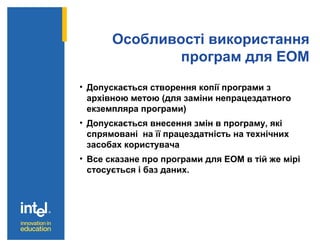 Особливості використання
програм для ЕОМ
• Допускається створення копії програми з
архівною метою (для заміни непрацездатного
екземпляра програми)
• Допускається внесення змін в програму, які
спрямовані на її працездатність на технічних
засобах користувача
• Все сказане про програми для ЕОМ в тій же мірі
стосується і баз даних.
 