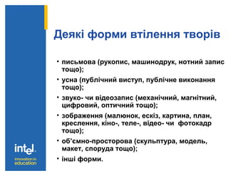 Деякі форми втілення творів
• письмова (рукопис, машинодрук, нотний запис
тощо);
• усна (публічний виступ, публічне виконання
тощо);
• звуко- чи відеозапис (механічний, магнітний,
цифровий, оптичний тощо);
• зображення (малюнок, ескіз, картина, план,
креслення, кіно-, теле-, відео- чи фотокадр
тощо);
• об’ємно-просторова (скульптура, модель,
макет, споруда тощо);
• інші форми.
 