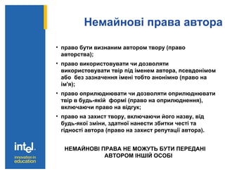Немайнові права автора
• право бути визнаним автором твору (право
авторства);
• право використовувати чи дозволяти
використовувати твір під іменем автора, псевдонімом
або без зазначення імені тобто анонімно (право на
ім'я);
• право оприлюднювати чи дозволяти оприлюднювати
твір в будь-якій формі (право на оприлюднення),
включаючи право на відгук;
• право на захист твору, включаючи його назву, від
будь-якої зміни, здатної нанести збитки честі та
гідності автора (право на захист репутації автора).
НЕМАЙНОВІ ПРАВА НЕ МОЖУТЬ БУТИ ПЕРЕДАНІ
АВТОРОМ ІНШІЙ ОСОБІ
 