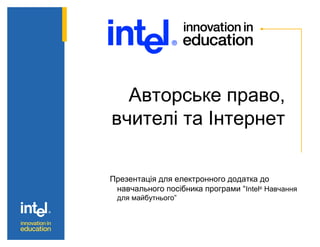 Авторське право,
вчителі та Інтернет
Презентація для електронного додатка до
навчального посібника програми “Intel®
Навчання
для майбутнього”
 