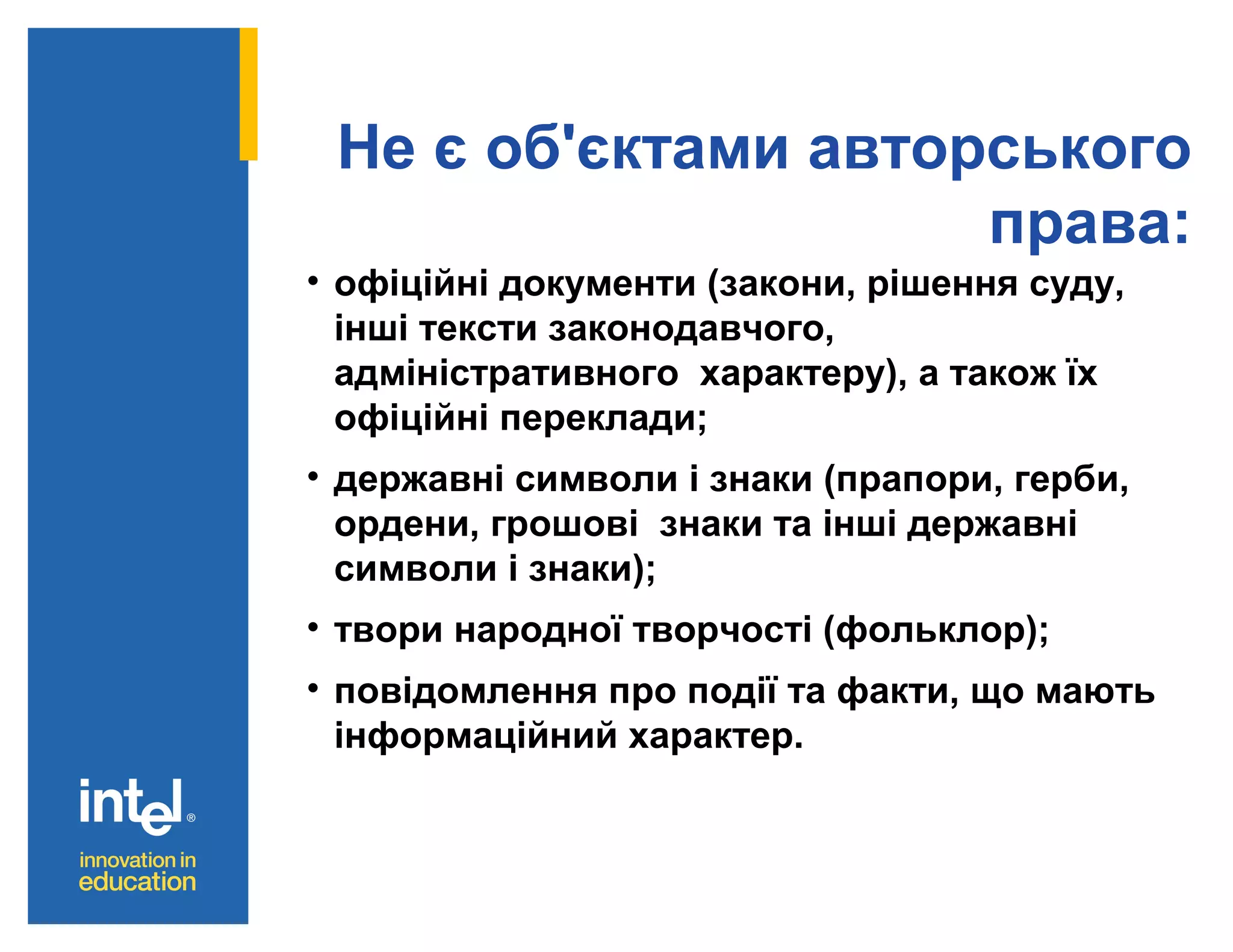 Не є об'єктами авторського
права:
• офіційні документи (закони, рішення суду,
інші тексти законодавчого,
адміністративного характеру), а також їх
офіційні переклади;
• державні символи і знаки (прапори, герби,
ордени, грошові знаки та інші державні
символи і знаки);
• твори народної творчості (фольклор);
• повідомлення про події та факти, що мають
інформаційний характер.

 