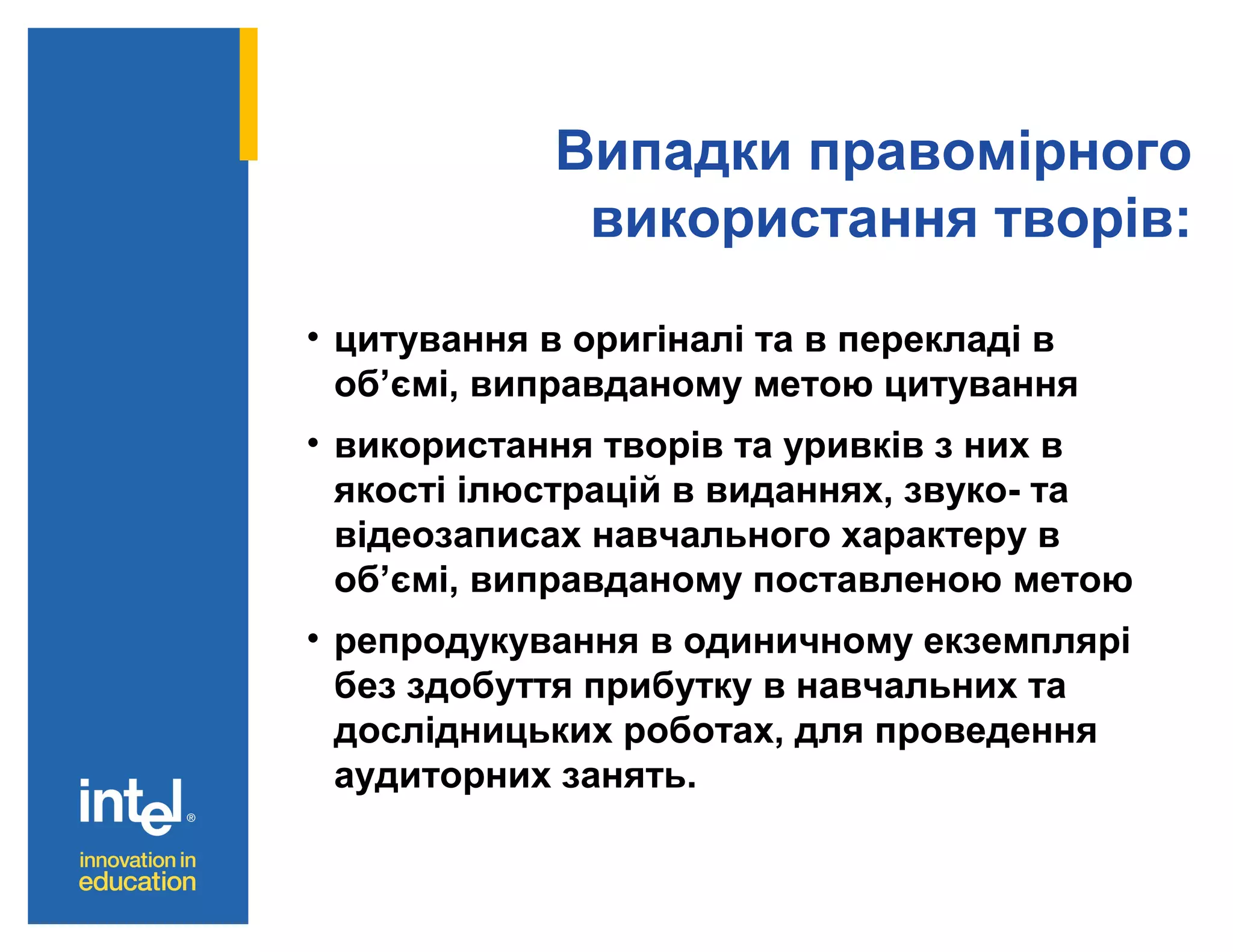 Випадки правомірного
використання творів:
• цитування в оригіналі та в перекладі в
об’ємі, виправданому метою цитування
• використання творів та уривків з них в
якості ілюстрацій в виданнях, звуко- та
відеозаписах навчального характеру в
об’ємі, виправданому поставленою метою
• репродукування в одиничному екземплярі
без здобуття прибутку в навчальних та
дослідницьких роботах, для проведення
аудиторних занять.

 