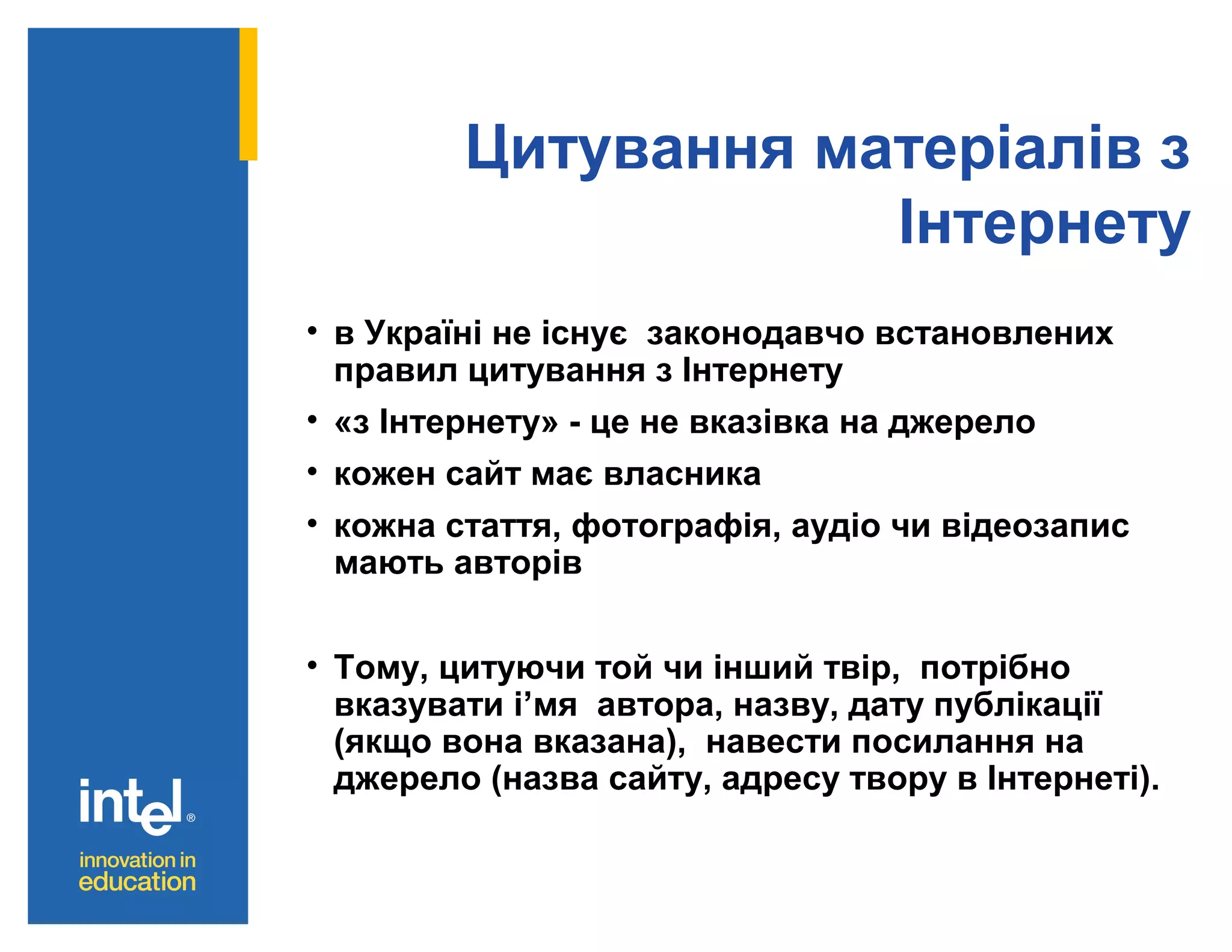 Цитування матеріалів з
Інтернету
• в Україні не існує законодавчо встановлених
правил цитування з Інтернету
• «з Інтернету» - це не вказівка на джерело
• кожен сайт має власника
• кожна стаття, фотографія, аудіо чи відеозапис
мають авторів
• Тому, цитуючи той чи інший твір, потрібно
вказувати і’мя автора, назву, дату публікації
(якщо вона вказана), навести посилання на
джерело (назва сайту, адресу твору в Інтернеті).

 