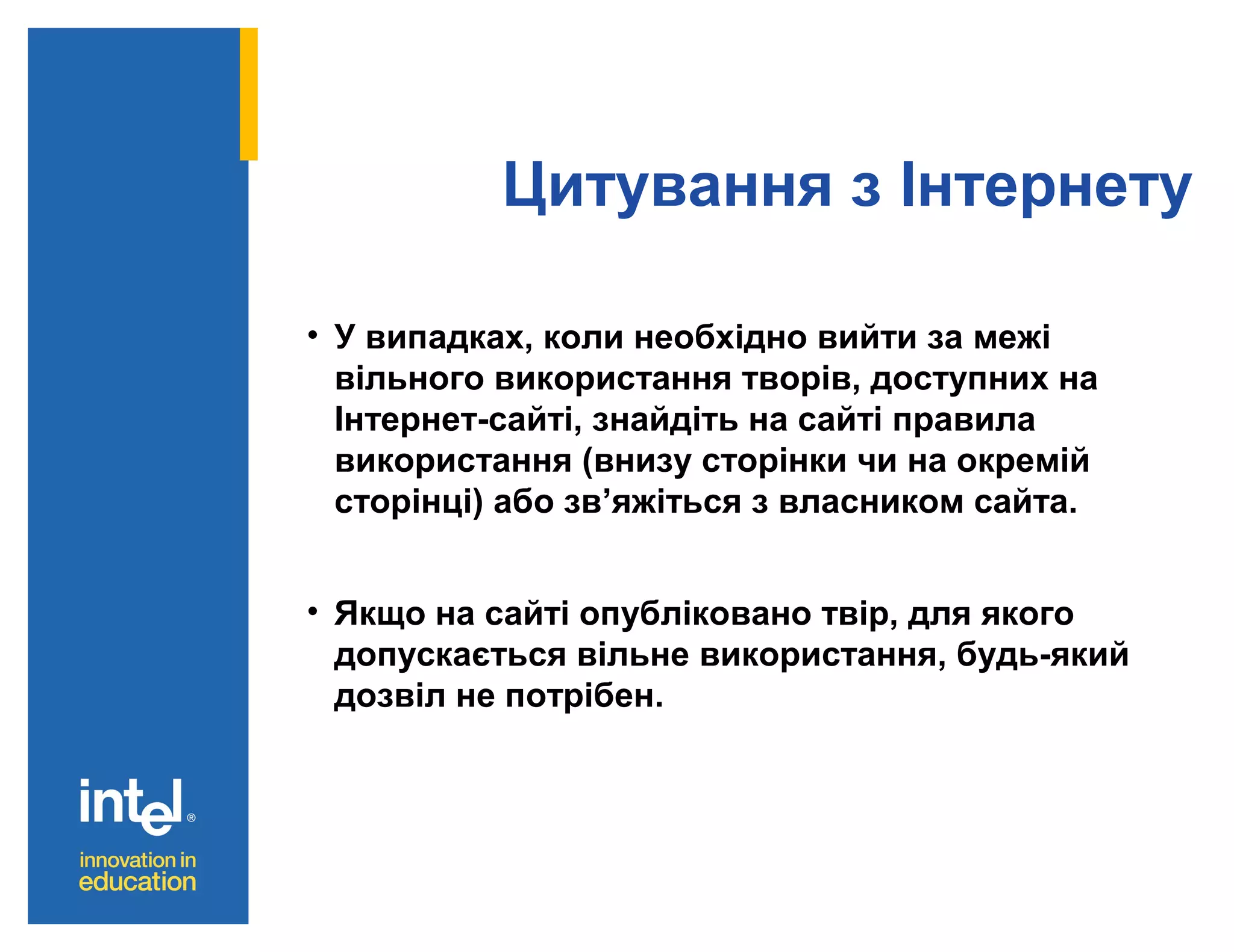 Цитування з Інтернету
• У випадках, коли необхідно вийти за межі
вільного використання творів, доступних на
Інтернет-сайті, знайдіть на сайті правила
використання (внизу сторінки чи на окремій
сторінці) або зв’яжіться з власником сайта.
• Якщо на сайті опубліковано твір, для якого
допускається вільне використання, будь-який
дозвіл не потрібен.

 
