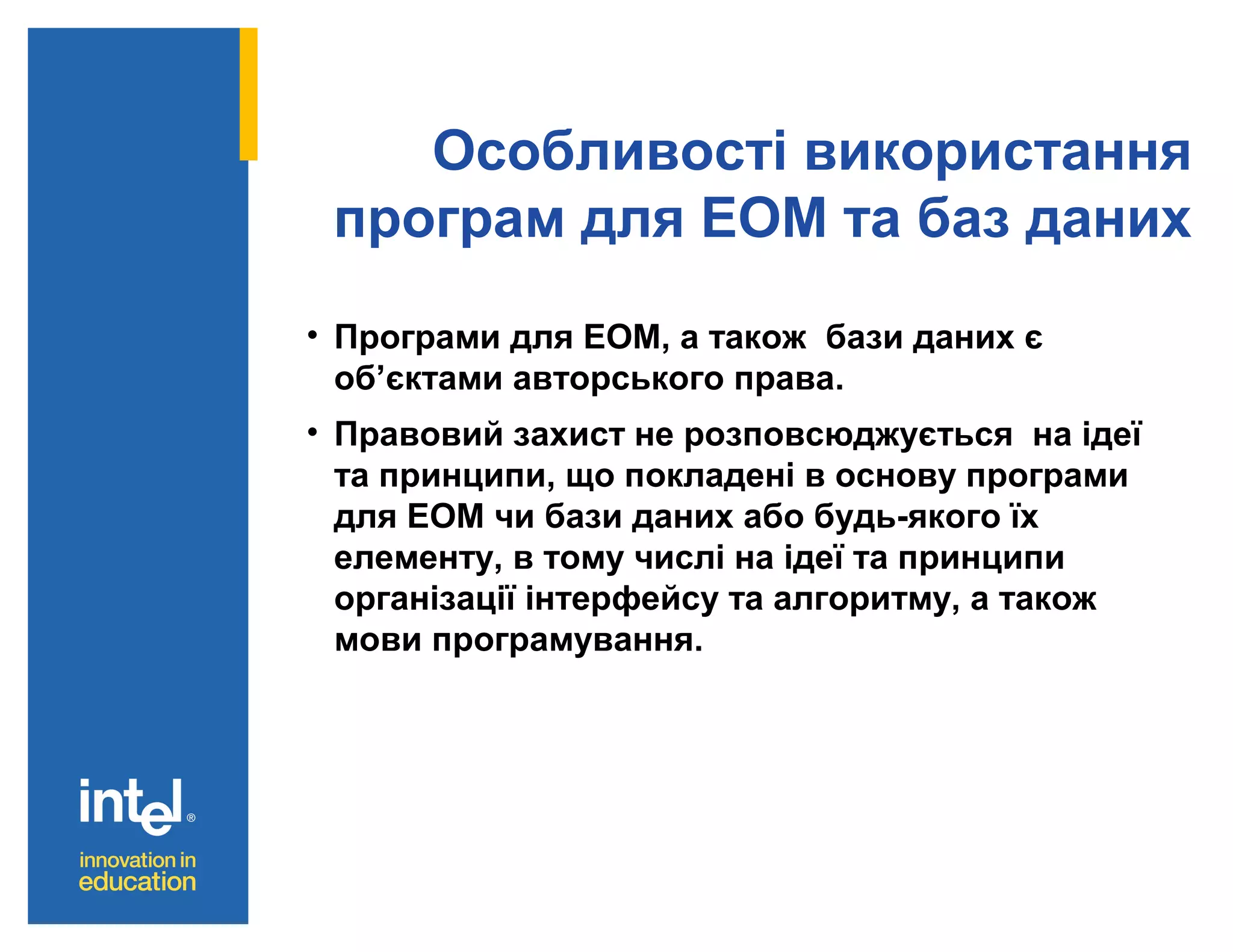 Особливості використання
програм для ЕОМ та баз даних
• Програми для ЕОМ, а також бази даних є
об’єктами авторського права.
• Правовий захист не розповсюджується на ідеї
та принципи, що покладені в основу програми
для ЕОМ чи бази даних або будь-якого їх
елементу, в тому числі на ідеї та принципи
організації інтерфейсу та алгоритму, а також
мови програмування.

 