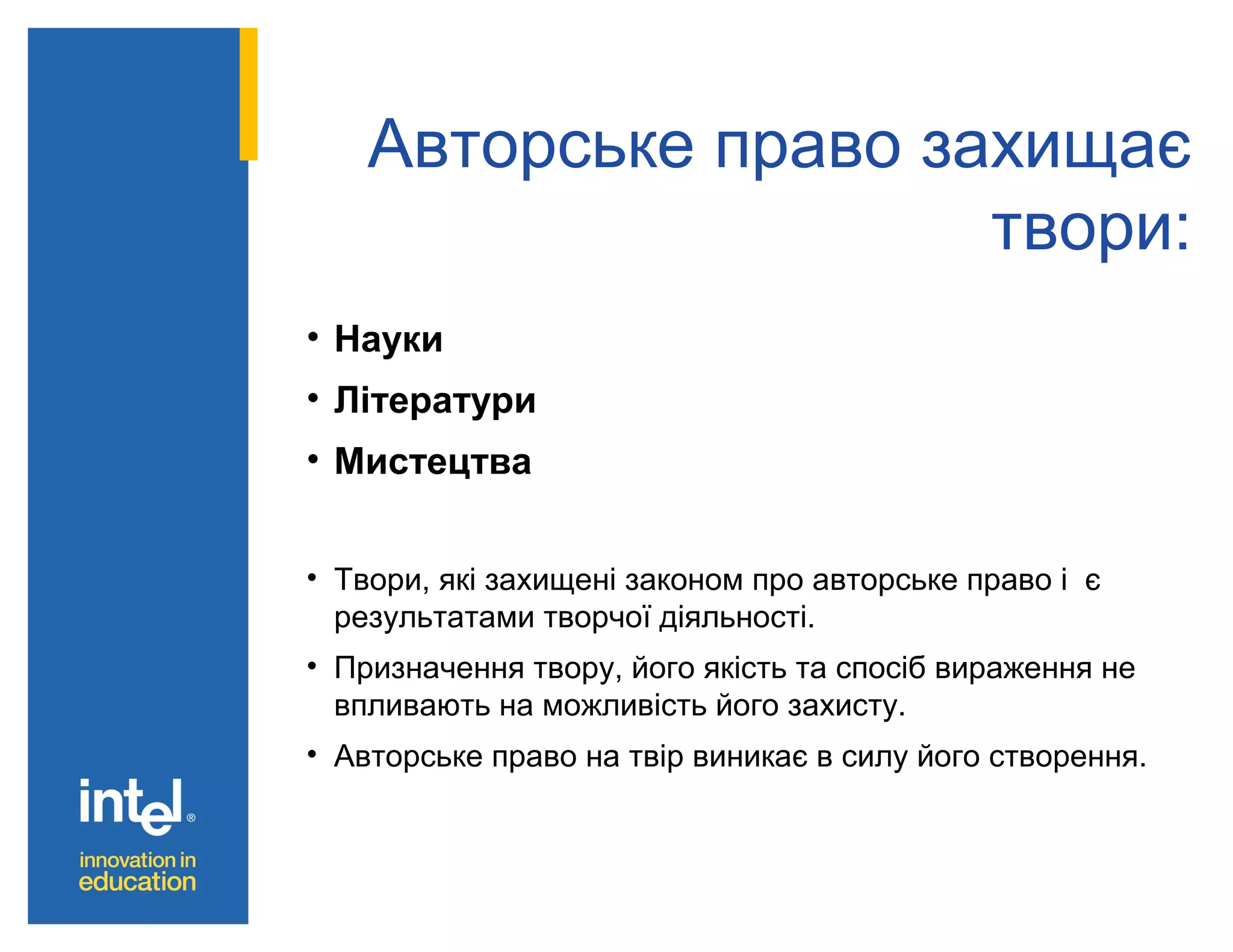 Авторське право захищає
твори:
• Науки
• Літератури
• Мистецтва
• Твори, які захищені законом про авторське право і є
результатами творчої діяльності.
• Призначення твору, його якість та спосіб вираження не
впливають на можливість його захисту.
• Авторське право на твір виникає в силу його створення.

 