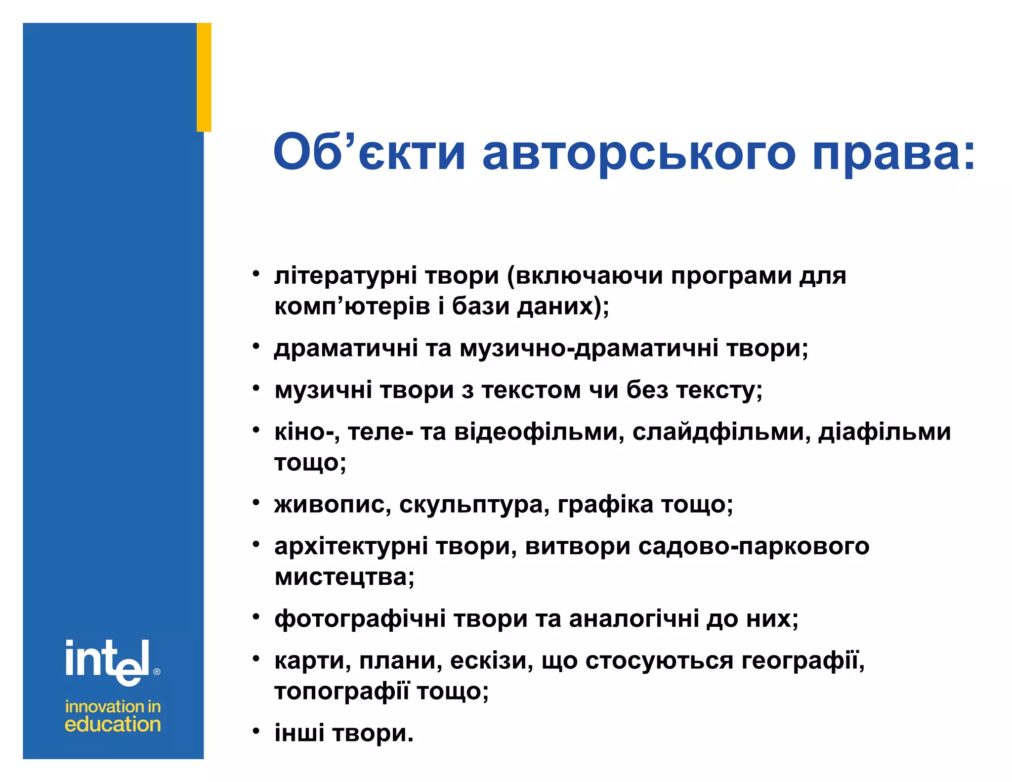 Об’єкти авторського права:
• літературні твори (включаючи програми для
комп’ютерів і бази даних);
• драматичні та музично-драматичні твори;
• музичні твори з текстом чи без тексту;
• кіно-, теле- та відеофільми, слайдфільми, діафільми
тощо;
• живопис, скульптура, графіка тощо;
• архітектурні твори, витвори садово-паркового
мистецтва;
• фотографічні твори та аналогічні до них;
• карти, плани, ескізи, що стосуються географії,
топографії тощо;
• інші твори.

 