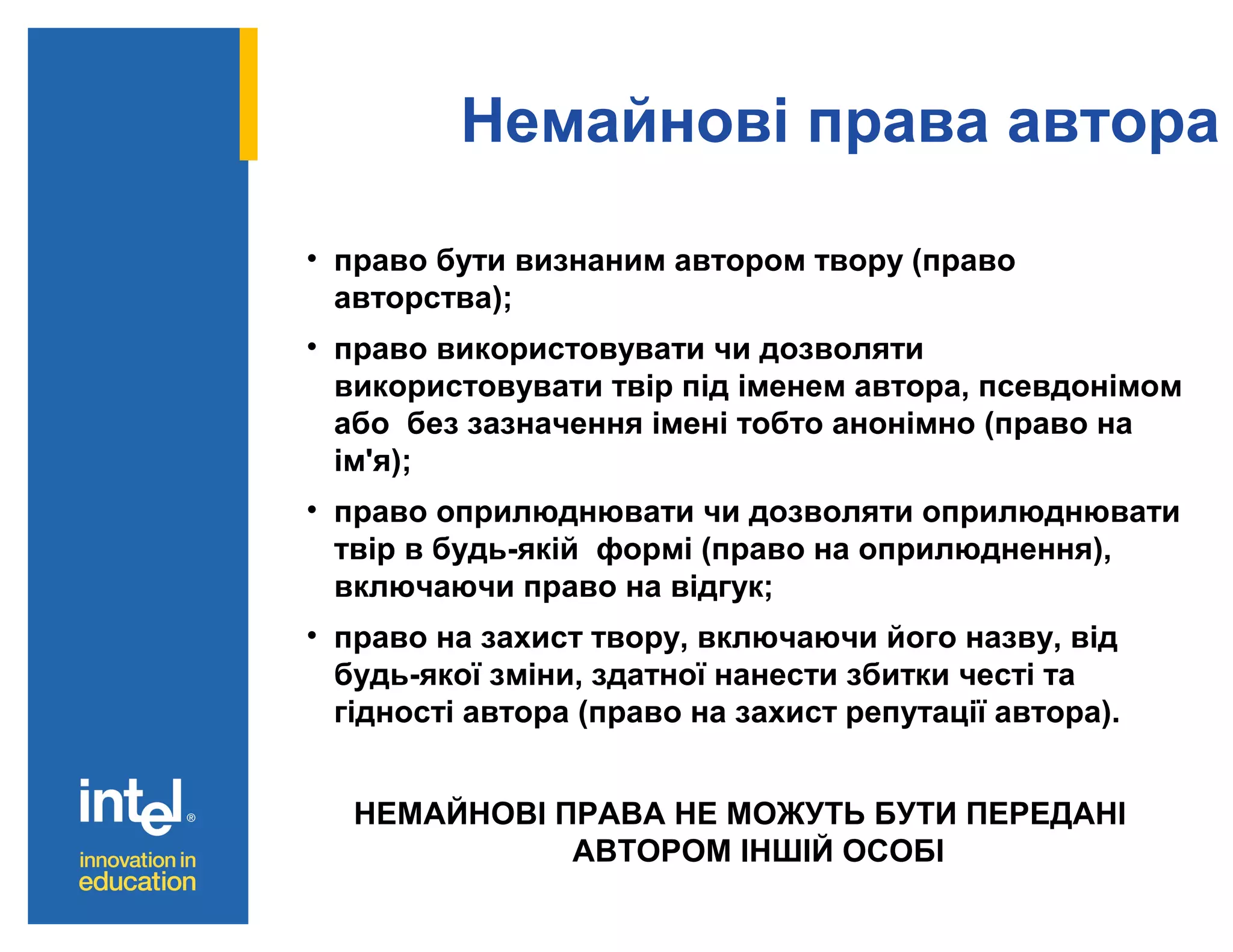Немайнові права автора
• право бути визнаним автором твору (право
авторства);
• право використовувати чи дозволяти
використовувати твір під іменем автора, псевдонімом
або без зазначення імені тобто анонімно (право на
ім'я);
• право оприлюднювати чи дозволяти оприлюднювати
твір в будь-якій формі (право на оприлюднення),
включаючи право на відгук;
• право на захист твору, включаючи його назву, від
будь-якої зміни, здатної нанести збитки честі та
гідності автора (право на захист репутації автора).
НЕМАЙНОВІ ПРАВА НЕ МОЖУТЬ БУТИ ПЕРЕДАНІ
АВТОРОМ ІНШІЙ ОСОБІ

 