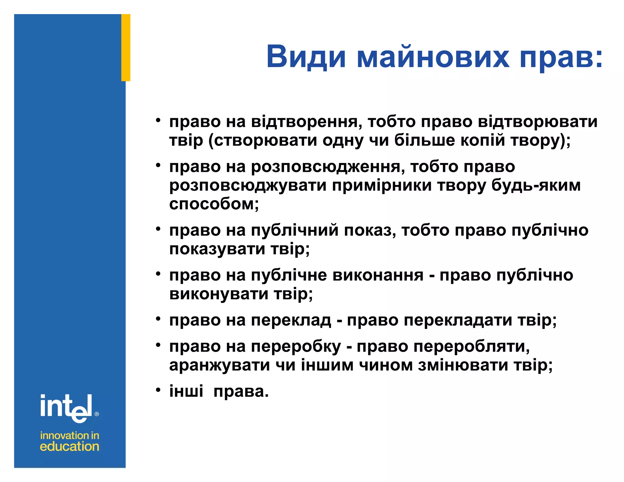 Види майнових прав:
• право на відтворення, тобто право відтворювати
твір (створювати одну чи більше копій твору);
• право на розповсюдження, тобто право
розповсюджувати примірники твору будь-яким
способом;
• право на публічний показ, тобто право публічно
показувати твір;
• право на публічне виконання - право публічно
виконувати твір;
• право на переклад - право перекладати твір;
• право на переробку - право переробляти,
аранжувати чи іншим чином змінювати твір;
• інші права.

 