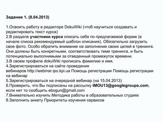 Задание 1. (8.04.2013)
1.Освоить работу в редакторе DokuWiki (чтоб научиться создавать и
редактировать текст курса)
2.В разделе участники курса описать себя по предлагаемой форме (в
начале списка рекомендуемый шаблон описания). Обязательно загрузить
свое фото. Особо обратить внимание на заполнение своих целей в тренинге.
Они должны быть конкретными, соответствовать теме тренинга, и быть
потенциально выполнимыми за отведенный промежуток времени.
3.В своем профиле dokuWiki прописать фамилию и имя.
4.Зарегистрироваться на сайте проведения
вебинаров http://webinar.ipo.kpi.ua Помощь регистрации Помощь регистрации
на вебинар
5.Зарегистрироваться на очередной вебинар (на 15.04.2013)
6.Проверить, что Вы подписаны на рассылку IMOU13@googlegroups.com,
если нет то сообщить ebogun@gmail.com
7.Внимательно изучить Методика работы в образовательных студиях
8.Заполнить анкету Приоритеты изучения сервисов
 