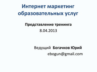 Интернет маркетинг
образовательных услуг
Представление тренинга
8.04.2013
Ведущий Богачков Юрий
ebogun@gmail.com
 