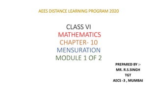 AEES DISTANCE LEARNING PROGRAM 2020
CLASS VI
MATHEMATICS
CHAPTER- 10
MENSURATION
MODULE 1 OF 2
PREPARED BY :-
MR. R.S.SINGH
TGT
AECS -3 , MUMBAI
 