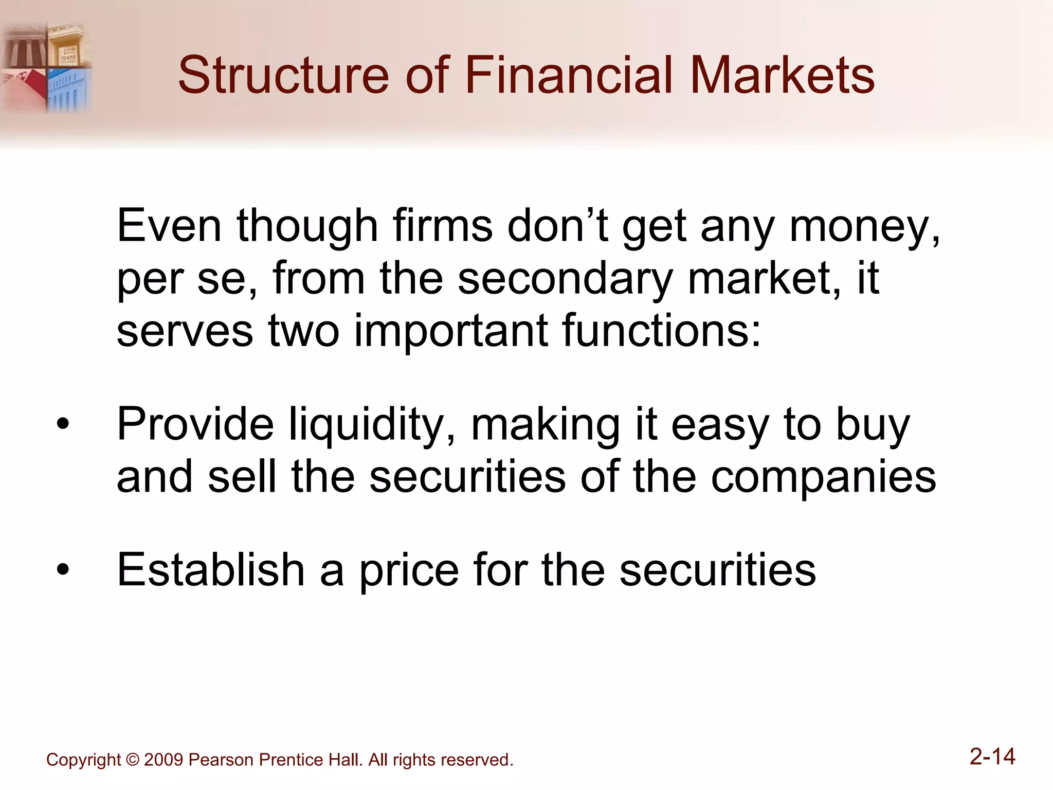Structure of Financial Markets Even though firms don’t get any money, per se, from the secondary market, it serves two important functions: Provide liquidity, making it easy to buy and sell the securities of the companies Establish a price for the securities 